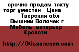 срочно продам тахту.торг уместен › Цена ­ 5 000 - Тверская обл., Вышний Волочек г. Мебель, интерьер » Кровати   